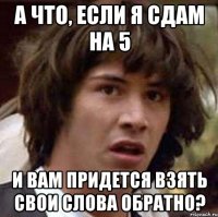 а что, если я сдам на 5 и вам придется взять свои слова обратно?