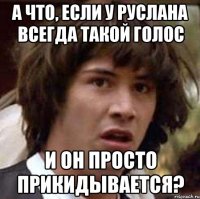 а что, если у руслана всегда такой голос и он просто прикидывается?