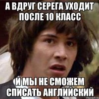 а вдруг серега уходит после 10 класс и мы не сможем списать английский