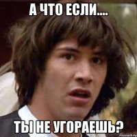 а что если.... ты не угораешь?