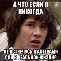 а что если я никогда не встречусь в актерами спн в реальной жизни?