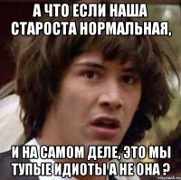 а что если наша староста нормальная, и на самом деле, это мы тупые идиоты а не она ?