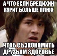 а что если бредихин курит больше плюх чтоб съэкономить друзьям здоровье