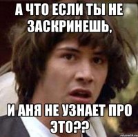 а что если ты не заскринешь, и аня не узнает про это??