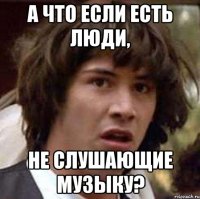 а что если есть люди, не слушающие музыку?