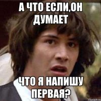 а что если,он думает что я напишу первая?