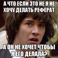 а что если это не я не хочу делать реферат а он не хочет,чтобы я его делала?