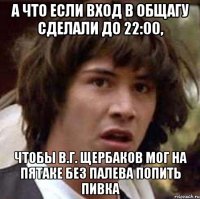 а что если вход в общагу сделали до 22:00, чтобы в.г. щербаков мог на пятаке без палева попить пивка