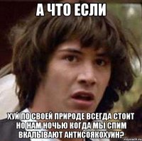 а что если хуй по своей природе всегда стоит но нам ночью когда мы спим вкалывают антисоякохуин?