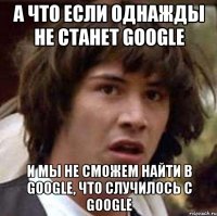 а что если однажды не станет google и мы не сможем найти в google, что случилось с google