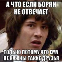 а что если борян не отвечает только потому что ему не нужны такие друзья