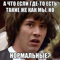 а что если где-то есть такие же как мы, но нормальные?