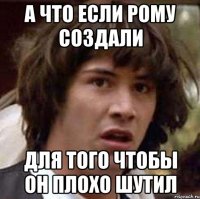 а что если рому создали для того чтобы он плохо шутил