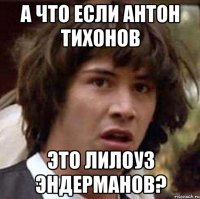 а что если антон тихонов это лилоуз эндерманов?