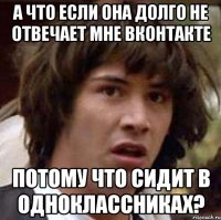 а что если она долго не отвечает мне вконтакте потому что сидит в одноклассниках?