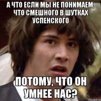 а что если мы не понимаем, что смешного в шутках успенского потому, что он умнее нас?