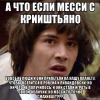 а что если месси с крииштьяно вовсе не люди и они прилетели на нашу планету, чтобы вселится в робена и ливандовски, но ничего не получилось, и они стали играть в своём обличии, но месси то точно смахивает???