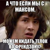 а что если мы с максом, можем кидать телок во френдзону?