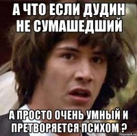 а что если дудин не сумашедший а просто очень умный и претворяетcя психом ?