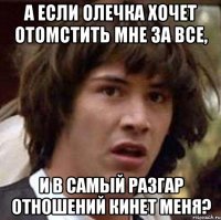 а если олечка хочет отомстить мне за все, и в самый разгар отношений кинет меня?