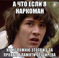 а что если я наркоман но не помню этого из-за провал в памяти от ширева