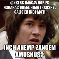 @nkers imacav vor es nshanac unem, hima erkusnel galis en indz mot! inch anem? zangem amusnus?