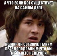 а что если бог существует на самом деле но мир он сотворил таким правдоподобным, что бы мы в него не верили