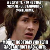 а вдруг те, кто не сдаёт экзамены, становятся учителями, может поэтому учителя заставляют нас учить