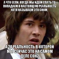 а что если, когда мы идем спать то попадаем в настоящую реальность хотя называем это сном, а та реальность в которой мы сейчас это на самом деле сон?