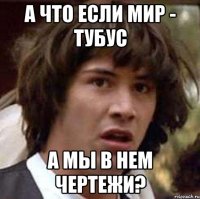 а что если мир - тубус а мы в нем чертежи?