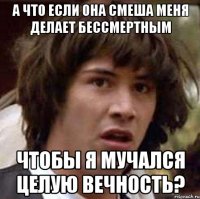 а что если она смеша меня делает бессмертным чтобы я мучался целую вечность?