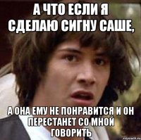 а что если я сделаю сигну саше, а она ему не понравится и он перестанет со мной говорить