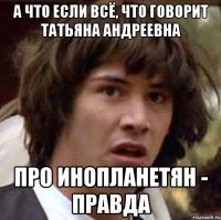 а что если всё, что говорит татьяна андреевна про инопланетян - правда