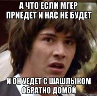 а что если мгер приедет и нас не будет и он уедет с шашлыком обратно домой