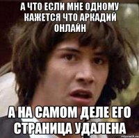 а что если мне одному кажется что аркадий онлайн а на самом деле его страница удалена