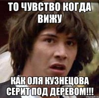 то чувство когда вижу как оля кузнецова серит под деревом!!!