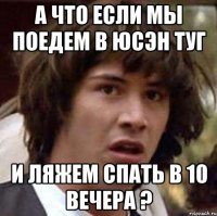 а что если мы поедем в юсэн туг и ляжем спать в 10 вечера ?