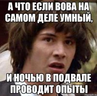 а что если вова на самом деле умный, и ночью в подвале проводит опыты