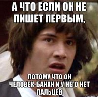 а что если он не пишет первым, потому что он человек-банан и у него нет пальцев