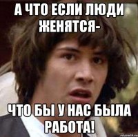 а что если люди женятся- что бы у нас была работа!