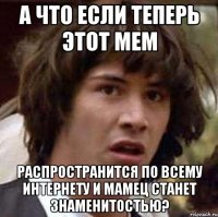 а что если теперь этот мем распространится по всему интернету и мамец станет знаменитостью?