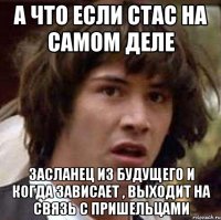 а что если стас на самом деле засланец из будущего и когда зависает , выходит на связь с пришельцами