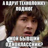 а вдруг техноложку поджог мой бывший одноклассник?