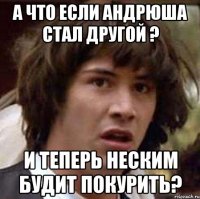 а что если андрюша стал другой ? и теперь неским будит покурить?