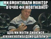 ми вмонтували монітор в очко фк жовтневне щоб ми могли дивитися кінчик, коли будемо шатати їх