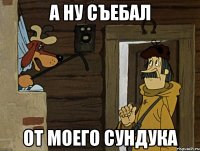 а ну съебал от моего сундука