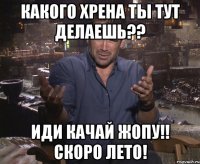 какого хрена ты тут делаешь?? иди качай жопу!! скоро лето!