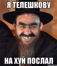 я телешкову на хуй послал