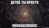 детка, ты просто кооооосмооос