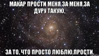 макар прости меня за меня,за дуру такую, за то, что просто люблю.прости.